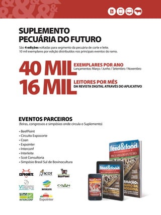 &&&&
& &&
SUPLEMENTO
PECUÁRIADOFUTURO
São 4 edições voltadas para segmento da pecuária de corte e leite.
10 mil exemplares por edição distribuídos nos principais eventos do ramo.
40MILEXEMPLARES POR ANO
Lançamentos: Março / Junho / Setembro / Novembro
16MILLEITORES POR MÊS
DA REVISTA DIGITAL ATRAVÉS DO APLICATIVO
EVENTOS PARCEIROS
• BeefPoint
• Circuito Expocorte
• Coan
• Expointer
• Interconf
• Interleite
• Scot Consultoria
• Simpósio Brasil Sul de Bovinocultura
(feiras, congressos e simpósios onde circula o Suplemento)
 