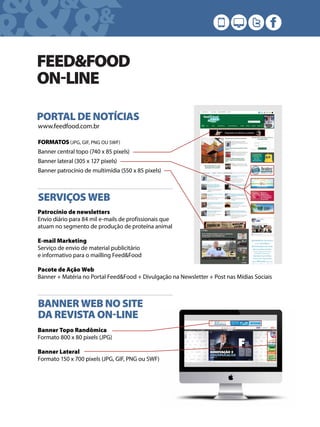 &&&&
& &&
FEED&FOOD
ONLINE
www.feedfood.com.br
PORTAL DE NOTÍCIAS
FORMATOS (JPG, GIF, PNG OU SWF)
Banner central topo (740 x 85 pixels)
Banner lateral (305 x 127 pixels)
Banner patrocínio de multimídia (550 x 85 pixels)
SERVIÇOS WEB
Patrocínio de newsletters
Envio diário para 84 mil e-mails de profissionais que
atuam no segmento de produção de proteína animal
E-mail Marketing
Serviço de envio de material publicitário
e informativo para o mailling Feed&Food
Pacote de Ação Web
Banner + Matéria no Portal Feed&Food + Divulgação na Newsletter + Post nas Mídias Sociais
BANNER WEB NO SITE
DA REVISTA ONLINE
Banner Topo Randômica
Formato 800 x 80 pixels (JPG)
Banner Lateral
Formato 150 x 700 pixels (JPG, GIF, PNG ou SWF)
 