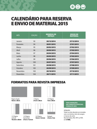 &&&&
& &&
CALENDÁRIOPARARESERVA
EENVIODEMATERIAL2015
MÊS
Janeiro
Fevereiro
Março
Abril
Maio
Junho
Julho
Agosto
Setembro
Outubro
Novembro
Dezembro
EDIÇÃO
93
94
95
96
97
98
99
100
101
102
103
104
RESERVA DE
ESPAÇO
20/12/2014
20/01/2015
20/02/2015
20/03/2015
20/04/2015
20/05/2015
20/06/2015
20/07/2015
20/08/2015
20/09/2015
20/10/2015
20/11/2015
ENVIO DE
MATERIAL
27/12/2014
27/01/2015
27/02/2015
27/03/2015
27/04/2015
27/05/2015
27/06/2015
27/07/2015
27/08/2015
27/09/2015
27/10/2015
27/11/2015
FORMATOS PARA REVISTA IMPRESSA
1 Página
21cm x 28cm
1/2 Página
horizontal
21cm x 13,5cm
1/2 Página
vertical
10,5cm x 28cm
1/3 Página
7cm x 28cm
1/4 Página
12cm x 13,5cm
ATENÇÃO.
Todas as artes deverão ser enviadas
com, no mínimo, 3mm de sangria
e marcas de corte.
Nos formatos: JPG, TIFF ou PDF,
em CYMK.
PARA INSERÇÕES
EM FORMATOS ESPECIAIS,
CONSULTE-NOS.
Página Dupla
42cm x 28cm
Rodapé
21cm x 7cm
 