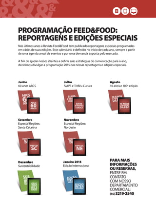 &&&&
& &&
PROGRAMAÇÃOFEED&FOOD:
REPORTAGENSEEDIÇÕESESPECIAIS
Nos últimos anos a Revista Feed&Food tem publicado reportagens especiais programadas
em várias de suas edições. Este calendário é definido no início de cada ano, sempre a partir
de uma agenda anual de eventos e por uma demanda exposta pelo mercado.
A fim de ajudar nossos clientes a definir suas estratégias de comunicação para o ano,
decidimos divulgar a programação 2015 das nossas reportagens e edições especiais.
Junho
60 anos ABCS
Julho
SIAVS e Troféu Curuca
Agosto
10 anos e 100a
edição
Setembro
Especial Regiões:
Santa Catarina
Novembro
Especial Regiões:
Nordeste
Dezembro
Sustentabilidade
Janeiro 2016
Edição Internacional
PARAMAIS
INFORMAÇÕES
OURESERVAS,
ENTRE EM
CONTATO
COM NOSSO
DEPARTAMENTO
COMERCIAL:
15 32192540
 