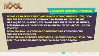 LIBERDADE EDITORIAL_FORMATO
Todas as matérias serão abordadas como mini-realities, com
nossos personagens vivendo o bastidor de um filme ou
gravação de um disco, viajando para um festival de música,
testando makes diferentes para diferentes situações... Enfim
vivendo.
Toda semana um convidado diferente irá conviver com
nossos personagens.
Todo mês um episódio dedicado a um convidado musical, com
direito a performance exclusiva para o programa.
 