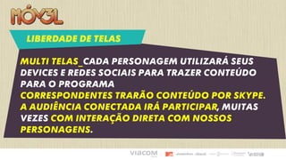 Multi telas_cada personagem utilizará seus
devices e redes sociais para trazer conteúdo
para o programa
Correspondentes trarão conteúdo por skype.
A audiência conectada irá participar, muitas
vezes com interação direta com nossos
personagens.
LIBERDADE DE TELAS
 