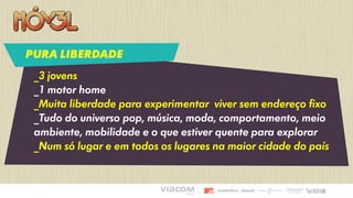 _3 jovens
_1 motor home
_Muita liberdade para experimentar viver sem endereço fixo
_Tudo do universo pop, música, moda, comportamento, meio
ambiente, mobilidade e o que estiver quente para explorar
_Num só lugar e em todos os lugares na maior cidade do país
PURA LIBERDADE
 