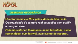 O motor home é a MTV pela cidade de São Paulo
Oportunidade de contato real do público com a MTV
e seus parceiros.
Podemos estar no Ibirapuera, numa faculdade, numa
comunidade, num festival, num evento de esporte...
LIBERDADE GEOGRÁFICA
 