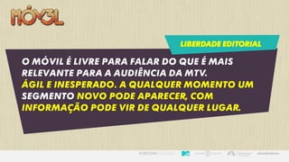 LIBERDADE EDITORIAL
O Móvil é livre para falar do que é mais
relevante para a audiência da MTV.
Ágil e inesperado. A qualquer momento um
segmento novo pode aparecer, com
informação pode vir de qualquer lugar.
 