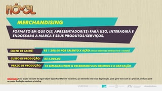 Merchandising
Formato em que o(s) apresentador(es) fará uso, interagirá e
endossará a marca e seus produtos/serviços.
Custo de cachê: R$ 1.200,00 por talento X ação (inclui inéditos e reprises por 12 meses)
Custo de produção: R$ 6.000,00
prazo de produção: 02 semanas entre o recebimento do briefing e a gravação
Observação: Caso a ação necessite de algum objeto específico/diferente no cenário, que demande uma busca da produção, pode gerar mais custo e o prazo de produção pode
ser maior. Avaliação mediante a briefing.
 