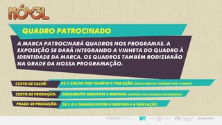 Quadro patrocinado
A marca patrocinará quadros nos programas. A
exposição se dará integrando a vinheta do quadro à
identidade da marca. Os quadros também rodiziarão
na grade da nossa programação.
Custo de cachê: R$ 1.200,00 por talento x por ação (inclui inédito e reprises por 12 meses)
Custo de produção: Orçamento mediante a briefing (depende dos recursos necessários)
prazo de produção: De 3 a 4 semanas entre o briefing e a gravação
 