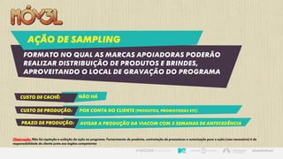Ação de sampling
Formato NO QUAL AS marcas apoiadoras poderão
realizar distribuição de produtos e brindes,
aproveitando o local de gravação do programa
Custo de cachê: Não há
Custo de produção: Por conta do cliente (produtos, promotoras etc)
prazo de produção: Avisar a produção da viacom com 3 semanas de antecedência
Observação: Não há captação e exibição da ação no programa. Fornecimento de produtos, contratação de promotoras e autorização para a ação (caso necessário) é de
responsabilidade do cliente junto aos órgãos competentes
 