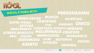 SUPER VISUAL
MILLENNIALS
MOBILIZADOR
DIGITAL
ATITUDE
SCREEN AGNOSTIC
REAL
IRREVERENTE
DESTEMIDo
CONECTADo
DIVERTIDo
CONTEÚDO
SOCIAL
OTIMISTA
HUMANo
personagens
imprevisível
opinião
EXPERIENCIA
VIVo
MUSICA
historiasLIVRE
ABERTo
ÚNICo
ORIGINAL
CRIATIVo
urbano
 