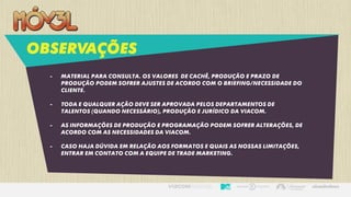 OBSERVAÇÕES
- Material para consulta. Os valores de cachê, produção e prazo de
produção podem sofrer ajustes de acordo com o briefing/necessidade do
cliente.
- Toda e qualquer ação deve ser aprovada pelos departamentos de
talentos (quando necessário), produção e jurídico da viacom.
- As informações de produção e programação podem sofrer alterações, de
acordo com as necessidades da viacom.
- Caso haja dúvida em relação aos formatos e quais as nossas limitações,
entrar em contato com a equipe de trade marketing.
 