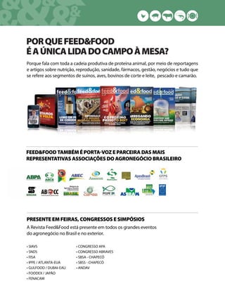 &&&&
& &&
PORQUEFEED&FOOD
ÉAÚNICALIDADOCAMPOÀMESA?
Porque fala com toda a cadeia produtiva de proteína animal, por meio de reportagens
e artigos sobre nutrição, reprodução, sanidade, fármacos, gestão, negócios e tudo que
se refere aos segmentos de suínos, aves, bovinos de corte e leite, pescado e camarão.
FEED&FOOD TAMBÉM É PORTAVOZ E PARCEIRA DAS MAIS
REPRESENTATIVAS ASSOCIAÇÕES DO AGRONEGÓCIO BRASILEIRO
PRESENTE EM FEIRAS, CONGRESSOS E SIMPÓSIOS
A Revista Feed&Food está presente em todos os grandes eventos
do agronegócio no Brasil e no exterior.
• SIAVS
• SNDS
• FISA
• IPPE / ATLANTA-EUA
• GULFOOD / DUBAI-EAU
• FOODEX / JAPÃO
• FENACAM
• CONGRESSO APA
• CONGRESSO ABRAVES
• SBSA - CHAPECÓ
• SBSS - CHAPECÓ
• ANDAV
 