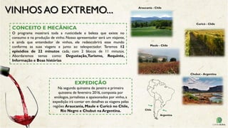 VINHOS AO EXTREMO...
CONCEITO E MECÂNICA
O programa mostrará toda a rusticidade e beleza que existe no
consumo e na produção de vinho. Nosso apresentador será um viajante,
e ainda que entendedor de vinhos, ele redescobrirá esse mundo
conforme as suas viagens e junto ao telespectador. Teremos 12
episódios de 22 minutos cada, com 2 blocos de 11 minutos.
Abordaremos temas como: Degustação,Turismo, Requinte,
Informação e Boas histórias
EXPEDIÇÃO
Na segunda quinzena de janeiro e primeira
quinzena de fevereiro 2016, composta por
enólogos, jornalistas e apaixonados por vinho, a
expedição irá contar em detalhes as viagens pelas
regiões Araucania, Maule e Curicó no Chile,
Rio Negro e Chubut na Argentina. Chile
Argentina
Araucania - Chile
Maule - Chile
Chubut - Argentina
Curicó - Chile
 
