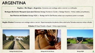 ARGENTINA
Regiões – Rio Negro – Argentina : Conversa com enólogo sobre o terroir e a vinificação.
Bodegas: Bariloche/ Neuquén/ Juan José Gomez: Bodega Humberto Canale e Bodega Noemia –Vinhas malbec pré-philoxera.
San Patrício del Chañar: Bodega NQN e Bodega del Fin Del Mundo, ambas com arquitetura jovem e arrojada.
Região Chubut: Conversas com enólogo sobre o terroir. Experimentações de plantio, clima, solo/rocha.Tomadas externas vinhas e Andes.
Cidades: El Hoyo;Trevelin e Esquel –Vinhas experimentais.
Bodega Humberto Canale Bodega Del Fin Del Mundo Bodega NQN
 