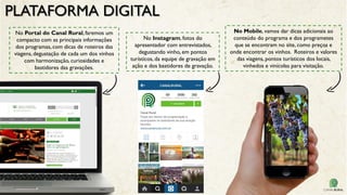 PLATAFORMA DIGITAL
No Instagram, fotos do
apresentador com entrevistados,
degustando vinho, em pontos
turísticos, da equipe de gravação em
ação e dos bastidores de gravação.
No Portal do Canal Rural, faremos um
compacto com as principais informações
dos programas, com dicas de roteiros das
viagens, degustação de cada um dos vinhos
com harmonização, curiosidades e
bastidores das gravações.
No Mobile, vamos dar dicas adicionais ao
conteúdo do programa e dos programetes
que se encontram no site, como preços e
onde encontrar os vinhos. Roteiros e valores
das viagens, pontos turísticos dos locais,
vinhedos e vinícolas para visitação.
 