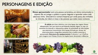 PERSONAGENS E EDIÇÃO
Nosso apresentador será uma pessoa carismática, um ótimo comunicador e
viajante. Ele vai instigar o público a querer degustar e aprender sobre cada
saboroso vinho. Descobrirá e contará histórias por onde passa, dos vinhedos
às vinícolas, da videira à mesa e das pessoas que estão neste contexto.
A edição será bem dinâmica, com time lapses das viagens. Nosso
telespectador tem que sentir-se participando daquela viagem, ou seja, um
momento de diversão e relaxamento, apesar da quantidade de informações
que estaremos transmitindo. Uma equipe formada por diretor de
externa/produtor, cinegrafista, assistente (luz e áudio), motorista e
apresentador. Estrutura de equipamentos: 2 câmeras, 1 ou 2 GoPros
para imagens com Fisheye, Drone, mic lapela, boom direcional e refletores.
 
