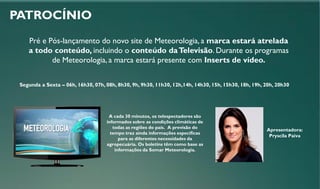 PATROCÍNIO
Pré e Pós-lançamento do novo site de Meteorologia, a marca estará atrelada
a todo conteúdo, incluindo o conteúdo daTelevisão. Durante os programas
de Meteorologia, a marca estará presente com Inserts de vídeo.
Segunda a Sexta – 06h, 16h30, 07h, 08h, 8h30, 9h, 9h30, 11h30, 12h,14h, 14h30, 15h, 15h30, 18h, 19h, 20h, 20h30
A cada 30 minutos, os telespectadores são
informados sobre as condições climáticas de
todas as regiões do país. A previsão do
tempo traz ainda informações específicas
para as diferentes necessidades da
agropecuária. Os boletins têm como base as
informações da Somar Meteorologia.
Apresentadora:
Pryscila Paiva
 