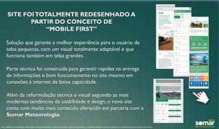 SITE FOITOTALMENTE REDESENHADO A
PARTIR DO CONCEITO DE
“MOBILE FIRST”
Solução que garante a melhor experiência para o usuário de
telas pequenas, com um visual totalmente adaptável e que
funciona também em telas grandes.
Parte técnica foi construída para garantir rapidez na entrega
de informações e bom funcionamento no site mesmo em
conexões à internet de baixa capacidade.
Além da reformulação técnica e visual seguindo as mais
modernas tendências de usabilidade e design, o novo site
conta com muito mais conteúdo oferecido em parceria com a
Somar Meteorologia.
Para análises personalizadas, informações mais aprofundadas e outras informações agrícolas específicas, os usuários poderão entrar em contato com a Somar através do site do Canal Rural.
 