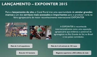 LANÇAMENTO – EXPOINTER 2015
A EXPOINTER é reconhecida
internacionalmente como uma exposição
agropecuária que evidencia o potencial do
agronegócio no Rio Grande do Sul, no Brasil
e nos países convidados.
Mais de 3 mil expositores
Área de 141 hectares Negócios superiores a 850 milhões de reais
Mais de 4 mil animais de 183 raças
Para o lançamento do site, o Canal Rural traz uma oportunidade de atrelar grandes
marcas a um dos serviços mais acessados e importantes para o produtor rural, na
feira agropecuária de maior reconhecimento internacional: EXPOINTER
 