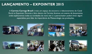 LANÇAMENTO – EXPOINTER 2015
A Carreta Carrega Brasil é mais um espaço de encontro e relacionamento do Canal
Rural na Expointer. Durante a feira dentro da Carreta, faremos um evento de lançamento,
onde explicaremos todas as novidades do novo site e o patrocinador poderá levar algum
especialista para falar da importância da Meteorologia nas produções.
 