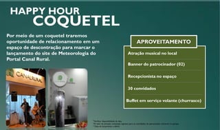 Banner do patrocinador (02)
Recepcionista no espaço
30 convidados
APROVEITAMENTO
HAPPY HOUR
COQUETEL
Por meio de um coquetel traremos
oportunidade de relacionamento em um
espaço de descontração para marcar o
lançamento do site de Meteorologia do
Portal Canal Rural.
Buffet em serviço volante (churrasco)
Atração musical no local
*Verificar disponibilidade de data
*O valor da ativação contempla ingresso para os convidados do patrocinador entrarem no parque.
* Data de lançamento a definir
 