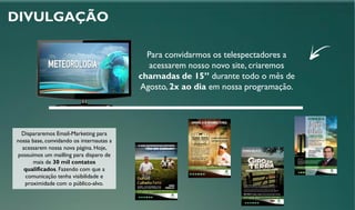 DIVULGAÇÃO
Para convidarmos os telespectadores a
acessarem nosso novo site, criaremos
chamadas de 15” durante todo o mês de
Agosto, 2x ao dia em nossa programação.
Dispararemos Email-Marketing para
nossa base, convidando os internautas a
acessarem nossa nova página. Hoje,
possuímos um mailling para disparo de
mais de 30 mil contatos
qualificados. Fazendo com que a
comunicação tenha visibilidade e
proximidade com o público-alvo.
 