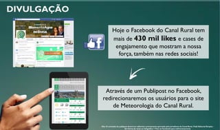 DIVULGAÇÃO
Hoje o Facebook do Canal Rural tem
mais de 430 mil likes e cases de
engajamento que mostram a nossa
força, também nas redes sociais!
Através de um Publipost no Facebook,
redirecionaremos os usuários para o site
de Meteorologia do Canal Rural.
Obs: O conteúdo do publipost deverá ter editorial e previamente aprovado pelo jornalismo do Canal Rural. Publi Editorial Simples -
Em forma de texto ou Infográfico + Post no Facebook para redirecionamento
 