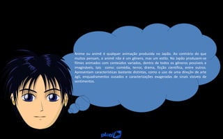 Anime ou animê é qualquer animação produzida no Japão. Ao contrário do que
muitos pensam, o animê não é um gênero, mas um estilo. No Japão produzem-se
filmes animados com conteúdos variados, dentro de todos os gêneros possíveis e
imagináveis, tais como: comédia, terror, drama, ficção científica, entre outros.
Apresentam características bastante distintas, como o uso de uma direção de arte
ágil, enquadramentos ousados e caracterizações exageradas de sinais visíveis de
sentimentos.
 