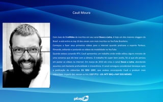 Cauê Moura
Com mais de 3 milhões de inscritos em seu canal Desce a Letra, é hoje um dos maiores vloggers do
Brasil e está entre os top 10 dos canais com mais inscritos no YouTube Brasileiro.
Começou a fazer seus primeiros vídeos para a internet quando praticava o esporte Parkour,
filmando, editando e postando os vídeos da modalidade no YouTube.
Quando estava cursando RTV, Cauê apresentou um trabalho onde então editou alguns minutos de
uma conversa que ele teve com a câmera. O trabalho foi super bem aceito, foi ai que ele pensou
em postar os vídeos na internet. Em março de 2010 ele criou o canal Desce a Letra, abordando
assuntos com bastante profundidade e irreverência. O canal conseguiu considerável destaque após
a publicação do videoclipe EU SOU 1337, que acabou encorajando Cauê a produzir mais
videoclipes. A partir daí, vieram os hits 1337 PT.2 - LOL WTF BBQ e RAP DOS MEMES.
 