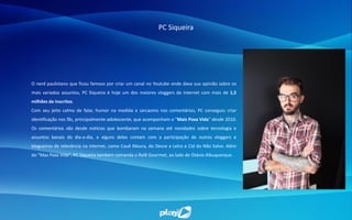 PC Siqueira
O nerd paulistano que ficou famoso por criar um canal no Youtube onde dava sua opinião sobre os
mais variados assuntos, PC Siqueira é hoje um dos maiores vloggers da internet com mais de 1,5
milhões de inscritos.
Com seu jeito calmo de falar, humor na medida e sarcasmo nos comentários, PC conseguiu criar
identificação nos fãs, principalmente adolescente, que acompanham o "Mais Poxa Vida" desde 2010.
Os comentários vão desde notícias que bombaram na semana até novidades sobre tecnologia e
assuntos banais do dia-a-dia, e alguns deles contam com a participação de outros vloggers e
blogueiros de relevância na internet, como Cauê Moura, do Desce a Letra e Cid do Não Salvo. Além
do "Mas Poxa Vida", PC Siqueira também comanda o Rolê Gourmet, ao lado de Otávio Albuquerque.
 