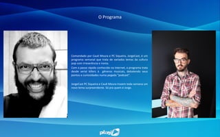 O Programa
Comandado por Cauê Moura e PC Siqueira, JorgeCast, é um
programa semanal que trata de variados temas da cultura
pop com irreverência e ironia.
Com o passo rápido conhecido na internet, o programa trata
desde serial killers à gêneros musicais, debatendo seus
pontos e curiosidades numa pegada "podcast".
JorgeCast PC Siqueira e Cauê Moura trazem toda semana um
novo tema surpreendente. Só pra quem é Jorge.
 