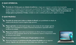 - Previsão do tempo para todas as cidades do Brasil, com possibilidade de seleção de
cidades preferidas para usuários logados (login gratuito).
- Mapas agrícolas com informações de água no solo, manejo do solo, estiagem agrícola,
estiagem atual, necessidade de irrigação, tratamento fitossanitário, capacidade hídrica e
tendência de umidade.
- Mapas de condições observadas de precipitação nas últimas 24 horas, precipitação
acumulada do mês, precipitação desvio do mês, temperatura máxima e temperatura média
do mês para todo o Brasil.
- Previsão prolongada de até 90 dias para 30 agrocapitais do Brasil;
- Alerta para doenças nos próximos três dias nessas 30 cidades para as seguintes
culturas: Algodão, café, cana-de-açúcar, citros, feijão, soja, milho, trigo e uva.
Previsão de 10 dias para as cidades brasileiras e mapas que mostram a previsão de precipitação,
temperatura e umidade mínima/máxima para as próximas 48 horas. Últimas notícias sobre clima, previsão do
tempo e dados meteorológicos relevantes para o universo do agronegócio. Vídeos diários de previsão do
tempo para os próximos 15 dias, umidade no solo e análises pontuais para regiões e culturas.
O QUE MUDOU:
O QUE OFERECIA:
 