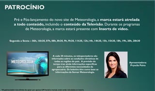 PATROCÍNIO
Pré e Pós-lançamento do novo site de Meteorologia, a marca estará atrelada
a todo conteúdo, incluindo o conteúdo daTelevisão. Durante os programas
de Meteorologia, a marca estará presente com Inserts de vídeo.
Segunda a Sexta – 06h, 16h30, 07h, 08h, 8h30, 9h, 9h30, 11h30, 12h,14h, 14h30, 15h, 15h30, 18h, 19h, 20h, 20h30
A cada 30 minutos, os telespectadores são
informados sobre as condições climáticas de
todas as regiões do país. A previsão do
tempo traz ainda informações específicas
para as diferentes necessidades da
agropecuária. Os boletins têm como base as
informações da Somar Meteorologia.
Apresentadora:
Pryscila Paiva
*O patrocinador terá direito de optar por apenas UM horário mensal, onde serão veiculados os inserts
 