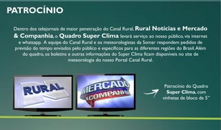 PATROCÍNIO
Dentro dos telejornais de maior penetração do Canal Rural, Rural Notícias e Mercado
& Companhia, o Quadro Super Clima levará serviço ao nosso público, via internet
e whatsapp. A equipe do Canal Rural e os meteorologistas da Somar respondem pedidos de
previsão do tempo enviados pelo público e específicos para as diferentes regiões do Brasil.Além
do quadro, os boletins e outras informações do Super Clima ficam disponíveis no site de
meteorologia do nosso Portal Canal Rural.
Patrocínio do Quadro
Super Clima, com
vinhetas de bloco de 5”
 