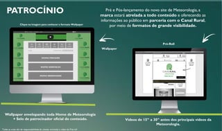 PATROCÍNIO
Wallpaper envelopando toda Home de Meteorologia
+ Selo de patrocinador oficial do conteúdo.
Todas as artes são de responsabilidade do cliente, incluindo o vídeo do Pré-roll
Wallpaper
Pré-Roll
Pré e Pós-lançamento do novo site de Meteorologia, a
marca estará atrelada a todo conteúdo e oferecendo as
informações ao público em parceria com o Canal Rural,
por meio de formatos de grande visibilidade.Clique na imagem para conhecer o formato Wallpaper
Vídeos de 15” a 30” antes dos principais vídeos da
Meteorologia.
 