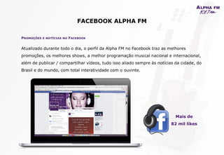 FACEBOOK ALPHA FM
PROMOÇÕES E NOTÍCIAS NO FACEBOOK
Atualizado durante todo o dia, o perfil da Alpha FM no Facebook traz as melhores
promoções, os melhores shows, a melhor programação musical nacional e internacional,
além de publicar / compartilhar vídeos, tudo isso aliado sempre às notícias da cidade, do
Brasil e do mundo, com total interatividade com o ouvinte.
Mais de
82 mil likes
 