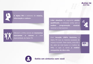 A Alpha FM é sinônimo de música,
informação e cultura.
Líder absoluta no segmento adulto
qualificado, a emissora conta com a
melhor programação musical
nacional e internacional.
Com locução 100% feminina, a
Alpha FM traz os maiores sucessos da
música mundial: flash backs, anos 80 e
90, além de midi backs e o melhor da
MPB, o que a torna a melhor
companhia do dia-a-dia.
Oferecer a trilha sonora de momentos
marcantes e únicos é uma
especialidade da Alpha FM.
Estilo em sintonia com você
A Alpha FM é sinônimo de música,
informação e cultura.
 