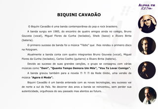 BIQUINI CAVADÃO
O Biquíni Cavadão é uma banda contemporânea do pop e rock brasileiro.
A banda surgiu em 1985, do encontro de quatro amigos ainda no colégio, Bruno
Gouveia (vocal), Miguel Flores da Cunha (teclados), Sheik (baixo) e Álvaro Birita
(bateria).
O primeiro sucesso da banda foi a música “Tédio” que lhes rendeu o primeiro disco
na Polygram.
Atualmente a banda conta com quatro integrantes Bruno Gouveia (vocal), Miguel
Flores da Cunha (teclados), Carlos Coelho (guitarra) e Álvaro Birita (bateria).
Devido ao sucesso de suas grandes canções, o grupo se consagrou com várias
músicas como “Dani”, “Quanto Tempo Demora Um Mês”, “Vou Te Levar Comigo”.
A banda gravou também para a novela Ti Ti Ti da Rede Globo, uma versão da
música ”Agora é Moda”.
Biquini Cavadão é um banda antenada com as novas tecnologias, seu sucesso vai
de norte a sul do País. No decorrer dos anos a banda se reinventou, sem perder sua
autenticidade, orgulhosos do seu passado mas atentos ao futuro.
 
