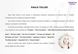 Paula Toller Amora é uma cantora e compositora brasileira, atualmente em carreira solo e também
conhecida como Ex-vocalista da banda Kid Abelha.
Sua carreira musical começou como vocalista da banda Kid Abelha e os Abóboras Selvagens. Em 1982 ela
cantava e compunha no Kid Abelha.
O primeiro CD da banda, intitulado Pintura íntima, foi lançado em 1983 e vendeu mais de 100.000 cópias,
suas canções de mais sucessos são "Fixação", "Como Eu Quero", "Alice Não me Escreva Aquela Carta de
PAULA TOLLER
Amor", "No Seu Lugar", "Eu Tive um Sonho", "Te Amo pra Sempre", "Eu
Só Penso em Você", '"Eu Contra Noite", "Lágrimas e Chuva", "Nada Sei",
"No Meio da Rua", "Amanhã É 23" e "Grand' Hotel".
Hoje em carreira solo, Paula continua compondo suas canções e atraindo
grande público em todo o Brasil.
 
