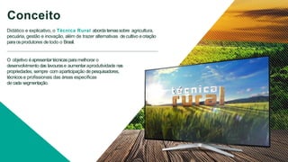 Conceito
Didático e explicativo, o Técnica Rural aborda temassobre agricultura,
pecuária, gestão e inovação, além de trazer alternativas de cultivo ecriação
paraosprodutores de todo o Brasil.
O objetivo éapresentartécnicasparamelhorar o
desenvolvimento das lavourase aumentar aprodutividade nas
propriedades, sempre com aparticipação de pesquisadores,
técnicos e proﬁssionais das áreas especíﬁcas
de cada segmentação.
 
