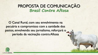 O Canal Rural, com seu envolvimento na
pecuária e compromisso com a sanidade dos
pastos, envolvendo seu jornalismo, reforçará o
período da vacinação contra Aftosa
PROPOSTA DE COMUNICAÇÃO
Brasil Contra Aftosa
 