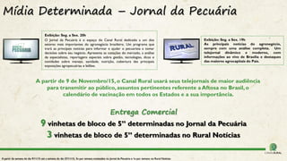 Mídia Determinada – Jornal da Pecuária
A partir de 9 de Novembro/15,o Canal Rural usará seus telejornais de maior audiência
para transmitir ao público,assuntos pertinentes referente a Aftosa no Brasil,o
calendário de vacinação em todos os Estados e a sua importância.
Entrega Comercial
9 vinhetas de bloco de 5” determinadas no Jornal da Pecuária
3 vinhetas de bloco de 5” determinadas no Rural Notícias
A partir da semana do dia 9/11/15 até a semana do dia 27/11/15, 3x por semana conteúdos no Jornal da Pecuária e 1x por semana no Rural Notícias
Exibição: Seg. a Sex. 19h
As principais notícias do agronegócio,
sempre com uma análise completa. Um
telejornal dinâmico e moderno, com
informações ao vivo de Brasília e destaques
das maiores agrocapitais do País.
Exibição: Seg. a Sex. 20h
O Jornal da Pecuária é o espaço do Canal Rural dedicado a um dos
setores mais importantes do agronegócio brasileiro. Um programa que
trará as principais notícias para informar e ajudar o pecuarista a tomar
decisões sobre seu negócio. Apresenta as cotações do mercado, a análise
de especialistas, reportagens especiais sobre gestão, tecnologias, dicas e
novidades sobre manejo, sanidade, nutrição, cobertura das principais
exposições agropecuárias e leilões.
 