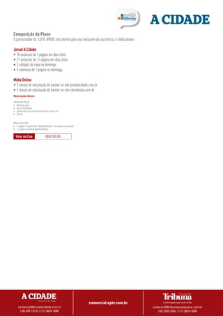 comercial.eptv.com.br
comercial@jornalacidade.com.br
(16) 3977-2172 / (11) 3816-1690
comercial@tribunaararaquara.com.br
(16) 3303-3341 / (11) 3816-1690
Composição do Plano
O patrocinador da COTA APOIO, terá direito para uso exclusivo da sua marca, a mídia abaixo:
Jornal A Cidade
•	18 anúncios de 1 página em dias úteis
•	21 anúncios de ½ página em dias úteis
•	3 rodapés de capa no domingo
•	9 anúncios de 1 página no domingo.
Mídia Online
•	3 meses de veiculação de banner no site jornalacidade.com.br
•	3 meses de veiculação de banner no site cbnribeirao.com.br
Observações Gerais:
LOGOS NAS PEÇAS
•	 Backdrop palco
•	 Bloco de anotação
•	 Sinalização no local do evento (banner, totem, etc)
•	 Púlpito.
MÍDIA EXCLUSIVA
•	 3 rodapés no suplemento “Agenda Ribeirão” ( um anúncio por edição);
•	 ½ página na Revista Agenda Ribeirão.
Valor da Cota R$50.000,000
 