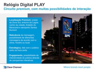 Relógio Digital PLAY
Circuito premium, com muitas possibilidades de interação
- Localização Premium: praias
da Zona Sul, entorno da Lagoa,
centro da cidade, Estádio do
Maracanã e aeroporto Santos
Dumont
- Relevância da mensagem,
possibilidade de diferentes
mensagens de acordo com o
clima, horário ou local
- Estratégico, fale com o público
certo na hora certa
- Engajamento, possibilidade de
interatividade do público através
de campanhas interativas
 