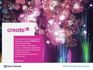 Em parceria com anunciantes e
agências a equipe CREATE da
Clear Channel está
comprometida a entregar o
novo e o inesperado, ajudando
marcas a encontrar pessoas de
maneira inovadora,
transformando a experiência
out-of-home.
Inspire-se
 
