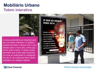 A caixa publicitária se transformará
em um totem interativo. O público
poderá escolher o layout com o seu
desejo para o novo ano, como paz,
amor, entre outros. O totem ainda
permitirá que a foto seja impressa
na hora ou publicada no instagram.
No dia 31 as melhores fotos serão
exibidas nos relógios digitais.
Mobiliário Urbano
Totem interativo
 