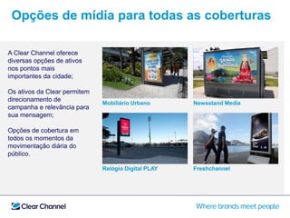 Mobiliário Urbano Newsstand Media
Relógio Digital PLAY Freshchannel
A Clear Channel oferece
diversas opções de ativos
nos pontos mais
importantes da cidade;
Os ativos da Clear permitem
direcionamento de
campanha e relevância para
sua mensagem;
Opções de cobertura em
todos os momentos da
movimentação diária do
público.com o evento. Engaje,
emocione e interaja com seus
consumidores por meio das
diferentes ferramentas
Opções de mídia para todas as coberturas
 