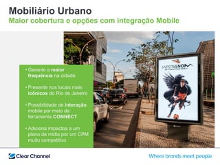 Mobiliário Urbano
Maior cobertura e opções com integração Mobile
• Garante a maior
frequência na cidade
• Presente nos locais mais
icônicos do Rio de Janeiro
• Possibilidade de interação
mobile por meio da
ferramenta CONNECT
• Adiciona impactos a um
plano de midia por um CPM
muito competitivo
 