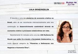 É futurista e uma das pioneiras da economia criativa no
Brasil, além de ser reconhecida internacionalmente pela rara
combinação de desenvolvimento sustentável através de
economia criativa e processos colaborativos em rede.
Recentemente foi indicada como uma das 100 Mulheres No
Mundo que estão Co-criando a Sociedade Colaborativa, na
muito especial categoria de “Pioneiras e Defensoras nos
Negócios e Economia Ética”.
LALA DEHEINZELIN
 