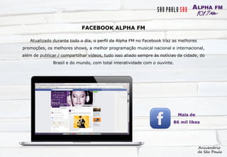 FACEBOOK ALPHA FM
Atualizado durante todo o dia, o perfil da Alpha FM no Facebook traz as melhores
promoções, os melhores shows, a melhor programação musical nacional e internacional,
além de publicar / compartilhar vídeos, tudo isso aliado sempre às notícias da cidade, do
Brasil e do mundo, com total interatividade com o ouvinte.
Mais de
86 mil likes
 