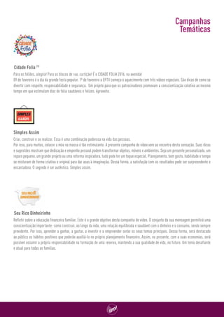 Para os foliões, alegria! Para os blocos de rua, curtição! É o CIDADE FOLIA 2016, na avenida!
09 de fevereiro é o dia da grande festa popular. 1º de fevereiro a EPTV começa o aquecimento com três vídeos especiais. São dicas de como se
divertir com respeito, responsabilidade e segurança.  Um projeto para que os patrocinadores promovam a conscientização coletiva ao mesmo
tempo em que estimulam dias de folia saudáveis e felizes. Aproveite.
Criar, construir e se realizar. Essa é uma combinação poderosa na vida das pessoas.
Por isso, para muitos, colocar a mão na massa é tão estimulante. A presente campanha de vídeo vem ao encontro desta sensação. Suas dicas
e sugestões mostram que dedicação e empenho pessoal podem transformar objetos, móveis e ambientes. Seja um presente personalizado, um
reparo pequeno, um grande projeto ou uma reforma inspiradora, tudo pode ter um toque especial. Planejamento, bom gosto, habilidade e tempo
se misturam de forma criativa e original para dar asas à imaginação. Dessa forma, a satisfação com os resultados pode ser surpreendente e
encantadora. O segredo é ser autêntico. Simples assim.
Refletir sobre a educação financeira familiar. Este é o grande objetivo desta campanha de vídeo. O conjunto da sua mensagem permitirá uma
conscientização importante: como construir, ao longo da vida, uma relação equilibrada e saudável com o dinheiro e o consumo, sendo sempre
previdente. Por isso, aprender a ganhar, a gastar, a investir e a empreender serão os seus temas principais. Dessa forma, será destacado
ao público os hábitos positivos que poderão auxiliá-lo no próprio planejamento financeiro. Assim, no presente, com a suas economias, será
possível assumir a própria responsabilidade na formação de uma reserva, mantendo a sua qualidade de vida, no futuro. Um tema desafiante
e atual para todas as famílias.
Cidade Folia (1)
Simples Assim
Seu Rico Dinheirinho
Campanhas
Temáticas
 